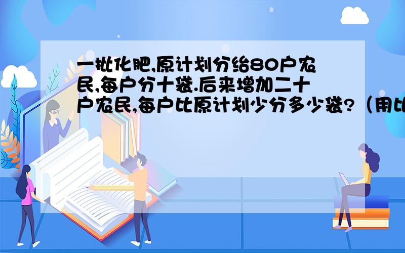 一批化肥,原计划分绐80户农民,每户分十袋.后来增加二十户农民,每户比原计划少分多少袋?（用比例解）