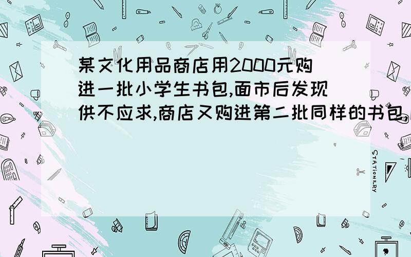 某文化用品商店用2000元购进一批小学生书包,面市后发现供不应求,商店又购进第二批同样的书包,所购数量是第一批购进数量的3倍,但单价贵了2元,结果第二批用了6600元,若商店销售这两批书包