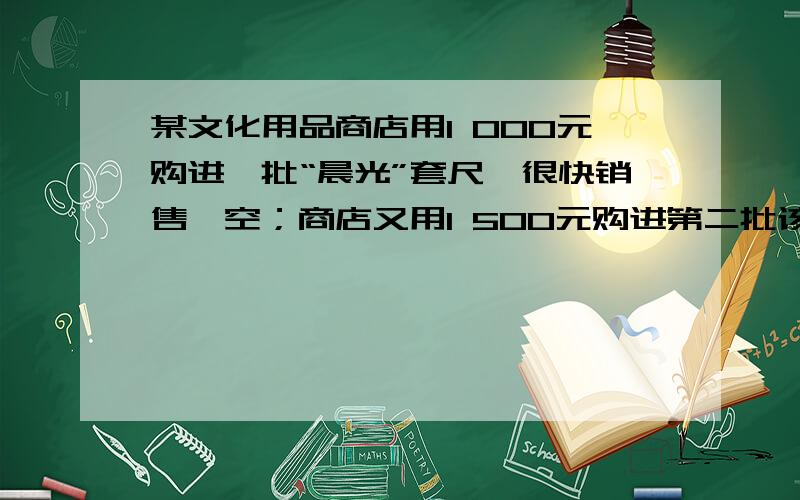 某文化用品商店用1 000元购进一批“晨光”套尺,很快销售一空；商店又用1 500元购进第二批该款套尺,购进时单价是第一批的5 4 倍,所购数量比第一批多100套． （1）求第一批套尺购进时单价是