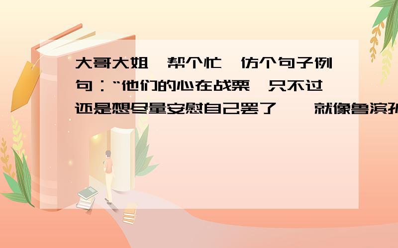 大哥大姐,帮个忙,仿个句子例句：“他们的心在战栗,只不过还是想尽量安慰自己罢了——就像鲁滨孙在荒岛上发现陌生人的脚印是竭力想把它看做是自己的脚印一样.”仿句：“他们的心在战