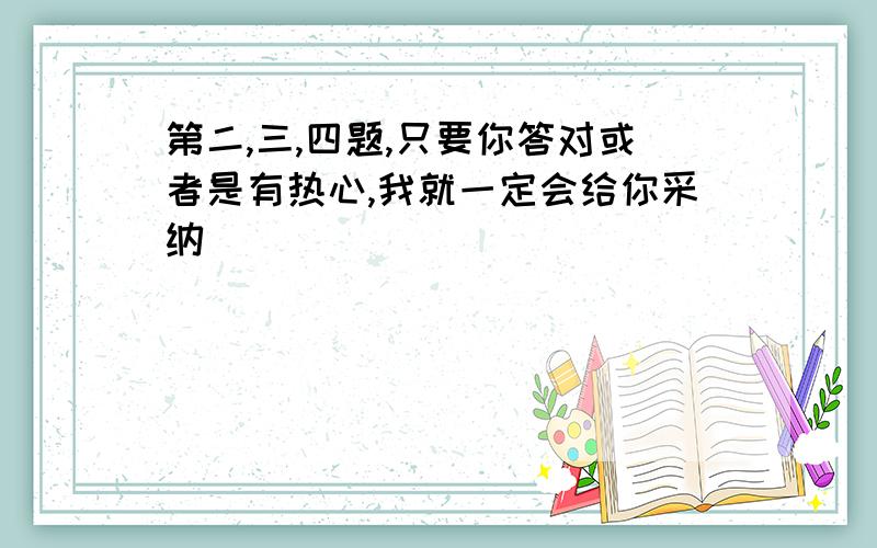 第二,三,四题,只要你答对或者是有热心,我就一定会给你采纳