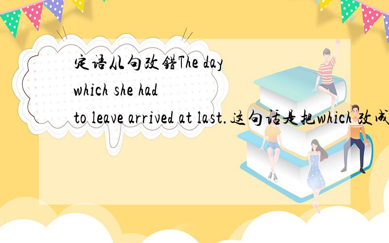 定语从句改错The day which she had to leave arrived at last.这句话是把which 改成when 为什么,有什么用法吗