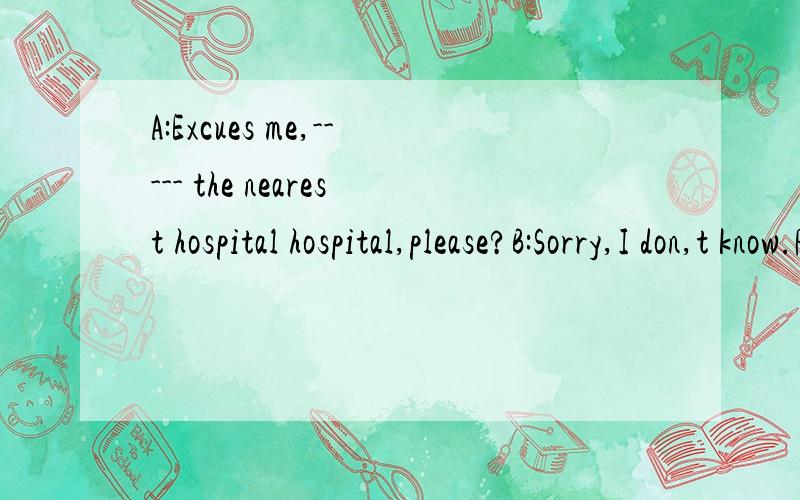 A:Excues me,----- the nearest hospital hospital,please?B:Sorry,I don,t know.Please ask the policeman over there.He may know.用适当的单词补全对话