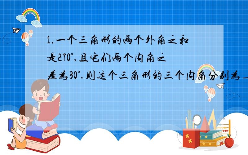 1.一个三角形的两个外角之和是270°,且它们两个内角之差为30°,则这个三角形的三个内角分别为_____、______、_____.2.两人在400m圆形跑道上练习赛跑,方向相反时,每32S相遇一次；方向相同时,每3min