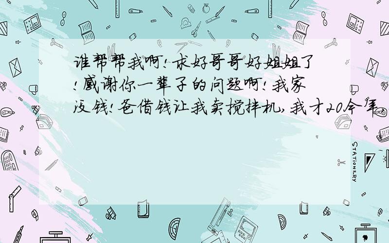 谁帮帮我啊!求好哥哥好姐姐了!感谢你一辈子的问题啊!我家没钱!爸借钱让我卖搅拌机,我才20今年,爸上岁数了,跑不动了!所以我想哥哥姐姐帮我指条路!成心帮我一次!我一定感谢你!