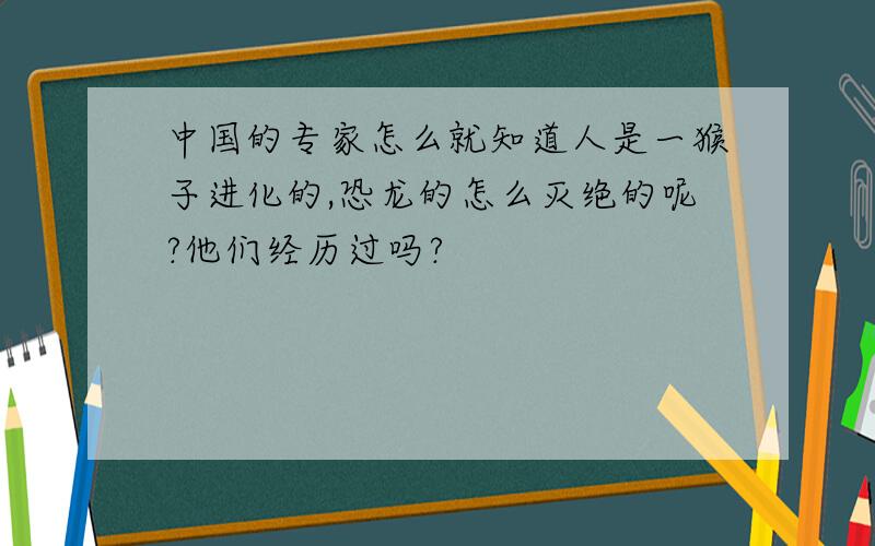 中国的专家怎么就知道人是一猴子进化的,恐龙的怎么灭绝的呢?他们经历过吗?