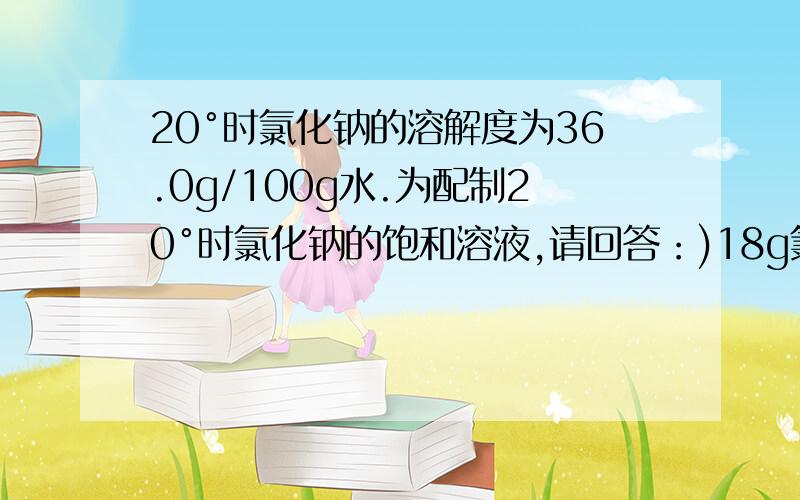 20°时氯化钠的溶解度为36.0g/100g水.为配制20°时氯化钠的饱和溶液,请回答：)18g氯化钠需溶解在多少克水里?(2)150g水最多可溶解多少克氯化钠?(3)配制500g氯化钠饱和溶液,需氯化钠和水多少克?(精