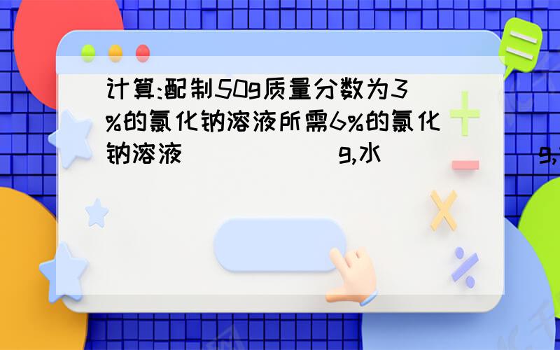 计算:配制50g质量分数为3%的氯化钠溶液所需6%的氯化钠溶液______g,水______g,即_____ml     求解答过程,我还没有理解