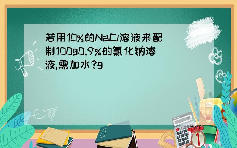 若用10%的NaCl溶液来配制100g0.9%的氯化钠溶液,需加水?g