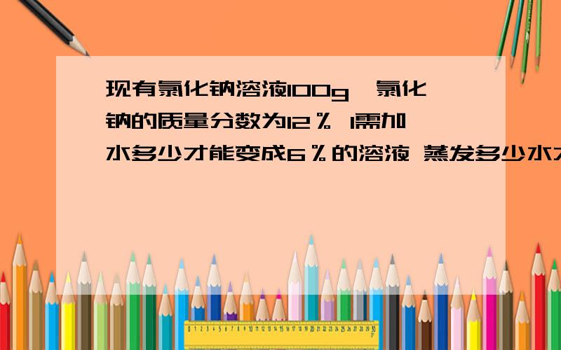 现有氯化钠溶液100g,氯化钠的质量分数为12％ 1需加水多少才能变成6％的溶液 蒸发多少水才能使其质量分数变为百分之12