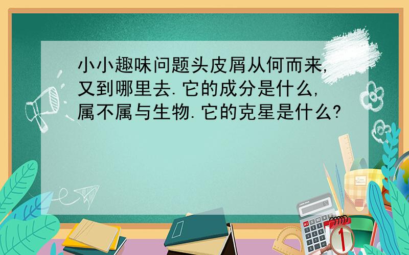 小小趣味问题头皮屑从何而来,又到哪里去.它的成分是什么,属不属与生物.它的克星是什么?