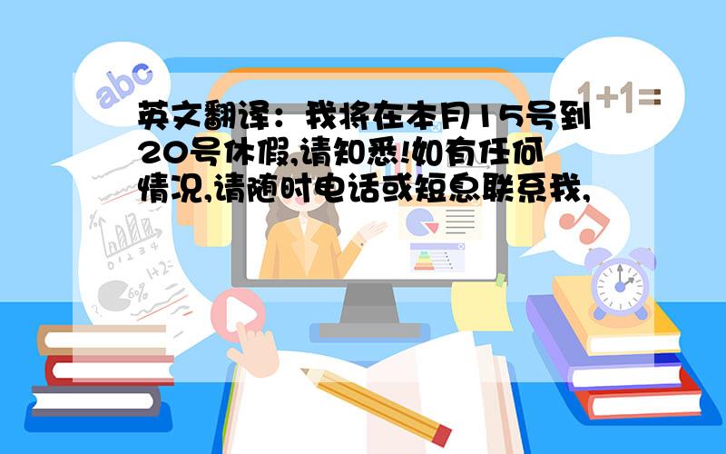 英文翻译：我将在本月15号到20号休假,请知悉!如有任何情况,请随时电话或短息联系我,