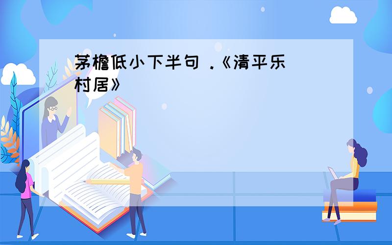 茅檐低小下半句 .《清平乐 村居》