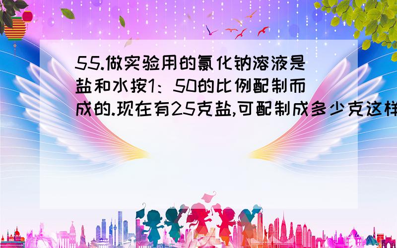 55.做实验用的氯化钠溶液是盐和水按1：50的比例配制而成的.现在有25克盐,可配制成多少克这样的盐水?