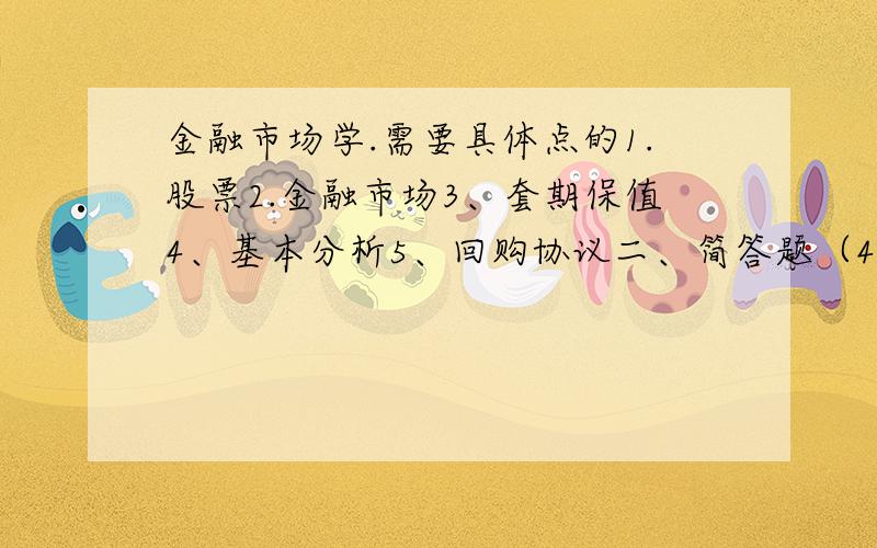 金融市场学.需要具体点的1.股票2.金融市场3、套期保值4、基本分析5、回购协议二、简答题（40分）1、试论述金融市场的功能及发展趋势（5分）2、普通股和优先股的区别（5分）3、目前股票