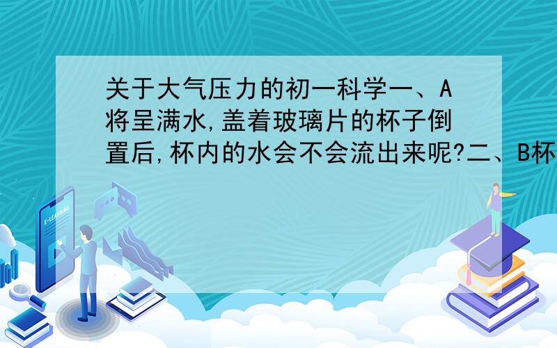 关于大气压力的初一科学一、A将呈满水,盖着玻璃片的杯子倒置后,杯内的水会不会流出来呢?二、B杯子中的水并不会流出来,不论杯子是直立的或是倒部皆是如此,为什么?我想：1.水的重量再加