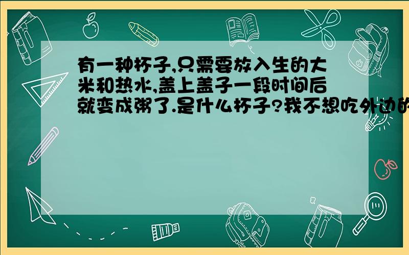 有一种杯子,只需要放入生的大米和热水,盖上盖子一段时间后就变成粥了.是什么杯子?我不想吃外边的早餐了.补充一下,不需要加热,不需要电.只需要热水