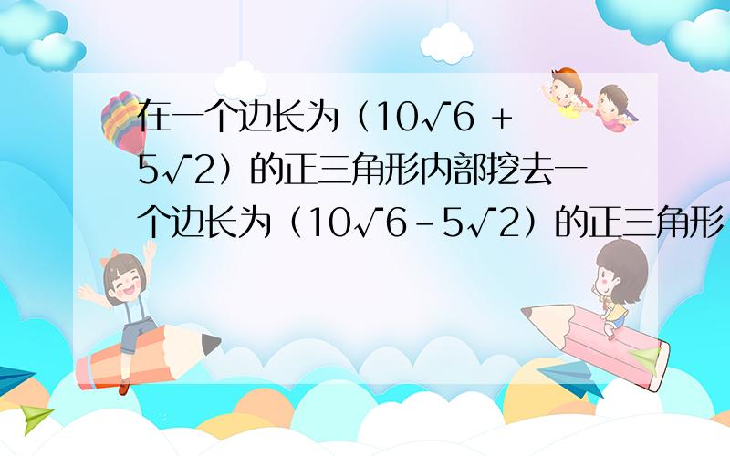 在一个边长为（10√6 + 5√2）的正三角形内部挖去一个边长为（10√6-5√2）的正三角形,求剩余部分的面积