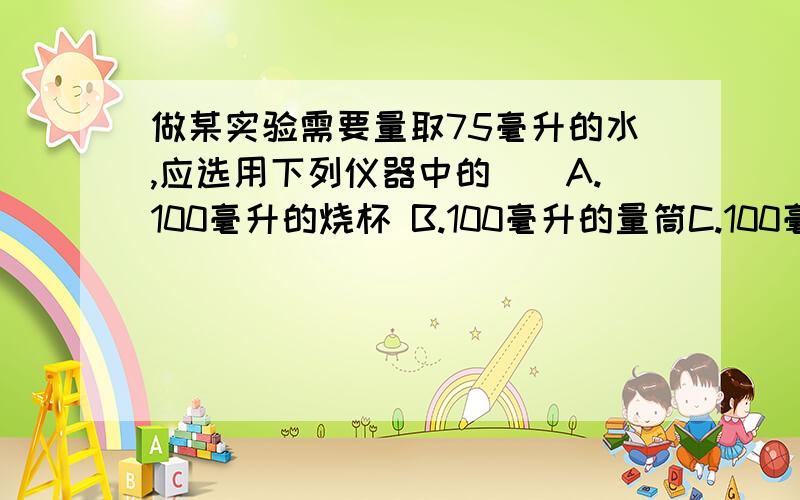 做某实验需要量取75毫升的水,应选用下列仪器中的（）A.100毫升的烧杯 B.100毫升的量筒C.100毫升的烧杯和滴管D.100毫升的量筒和滴管