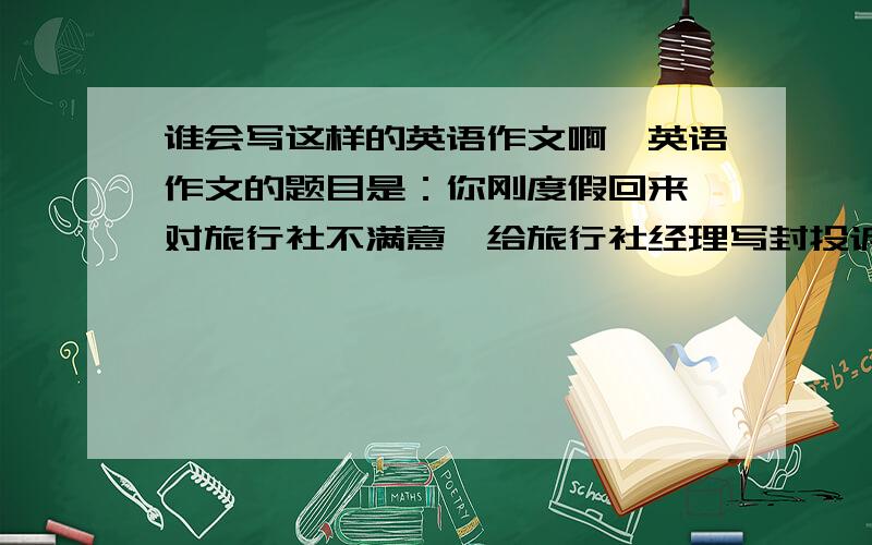 谁会写这样的英语作文啊,英语作文的题目是：你刚度假回来,对旅行社不满意,给旅行社经理写封投诉信.（度假地点可自由选择）