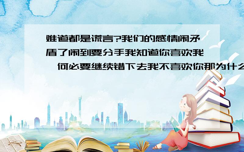 难道都是谎言?我们的感情闹矛盾了闹到要分手我知道你喜欢我,何必要继续错下去我不喜欢你那为什么当初要和我在一起,为什么要对我做出承诺我没什么好说的了,就觉得我坏吧我不相信你不