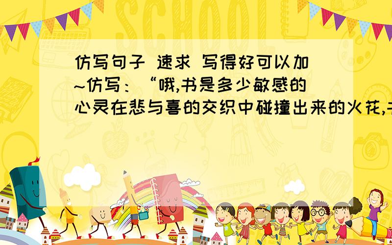 仿写句子 速求 写得好可以加~仿写：“哦,书是多少敏感的心灵在悲与喜的交织中碰撞出来的火花,书是多深沉的头脑对社会对人生反复思索的结晶,书是多少人对后代的期望和启蒙………”