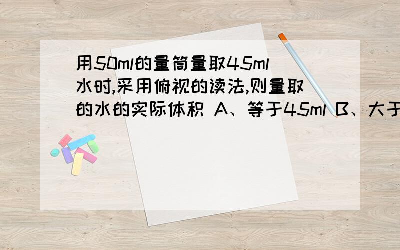 用50ml的量筒量取45ml水时,采用俯视的读法,则量取的水的实际体积 A、等于45ml B、大于45ml C、小于45ml“量取的水的实际体积”指的是读数吗