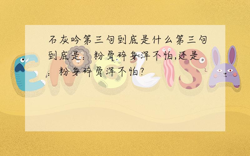 石灰吟第三句到底是什么第三句到底是：粉骨碎身浑不怕,还是：粉身碎骨浑不怕?