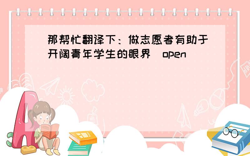 那帮忙翻译下：做志愿者有助于开阔青年学生的眼界（open