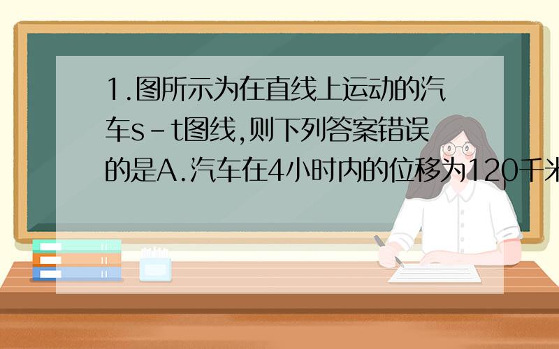 1.图所示为在直线上运动的汽车s-t图线,则下列答案错误的是A.汽车在4小时内的位移为120千米B.汽车在第2小时至第5小时的平均速度为-40千米/小时C.汽车在第1小时末的瞬时速度为60千米/小时D.汽