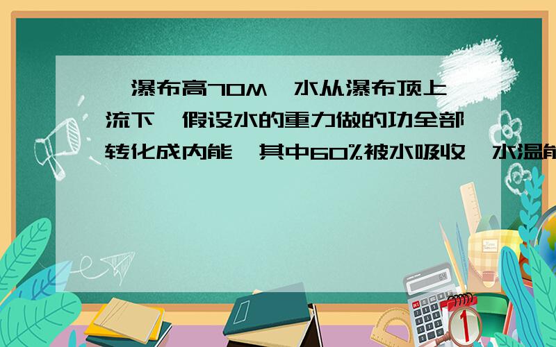 一瀑布高70M,水从瀑布顶上流下,假设水的重力做的功全部转化成内能,其中60%被水吸收,水温能升高多少?C水=4200焦每千克摄氏度 G=10N/kg