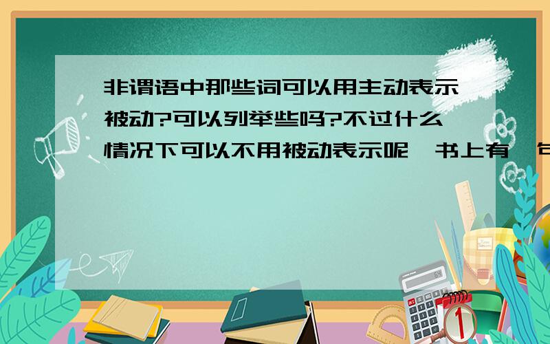 非谓语中那些词可以用主动表示被动?可以列举些吗?不过什么情况下可以不用被动表示呢,书上有一句说是当非谓语和所修饰的词是动宾关系就不用被动,可用主动表示,