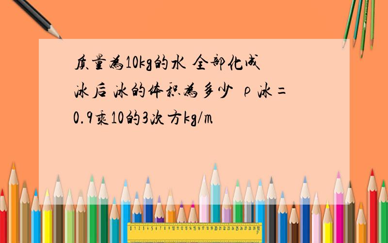 质量为10kg的水 全部化成冰后 冰的体积为多少 ρ冰=0.9乘10的3次方kg/m³