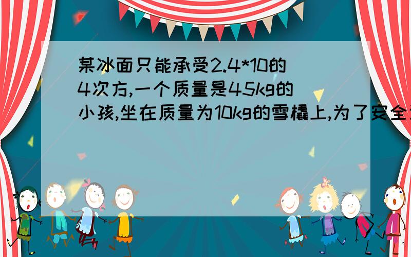 某冰面只能承受2.4*10的4次方,一个质量是45kg的小孩,坐在质量为10kg的雪橇上,为了安全通过冰面,雪橇与冰的接触面积至少为多少才行?