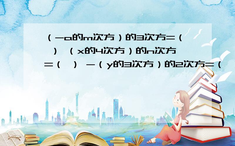 （-a的m次方）的3次方=（ ） （x的4次方）的n次方=（ ） -（y的3次方）的2次方=（ ） [(x-y)的2次（-a的m次方）的3次方=（ ） （x的4次方）的n次方=（ ） -（y的3次方）的2次方=（ ） [(x-y)的2次方]