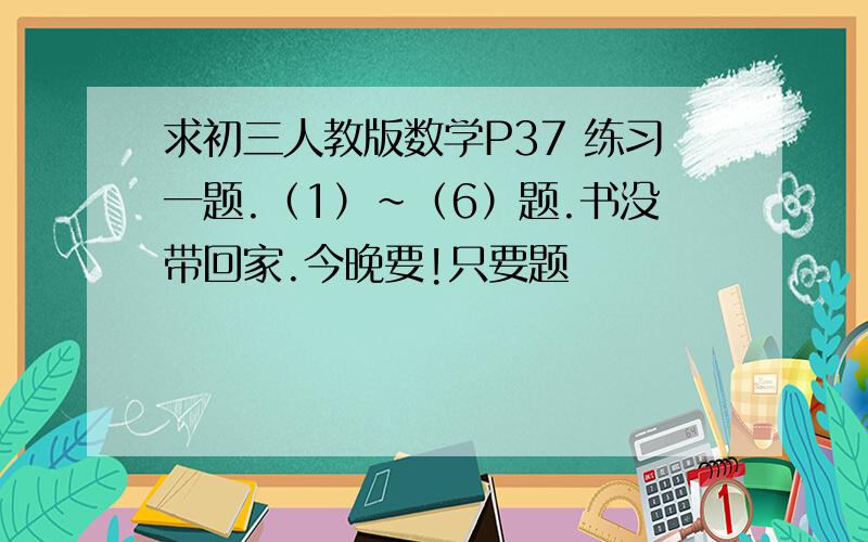 求初三人教版数学P37 练习一题.（1）~（6）题.书没带回家.今晚要!只要题