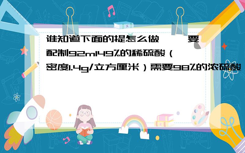 谁知道下面的提怎么做 ●●要配制92ml49%的稀硫酸（密度1.4g/立方厘米）需要98%的浓硫酸（密度1.84g/立方厘米）的体积要多少毫升?