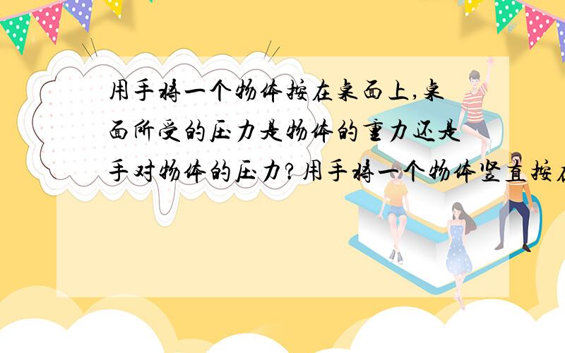 用手将一个物体按在桌面上,桌面所受的压力是物体的重力还是手对物体的压力?用手将一个物体竖直按在墙壁上,在没有滑落的情况下（静止）,墙壁受的压力是物体的重力还是手对物体的压力