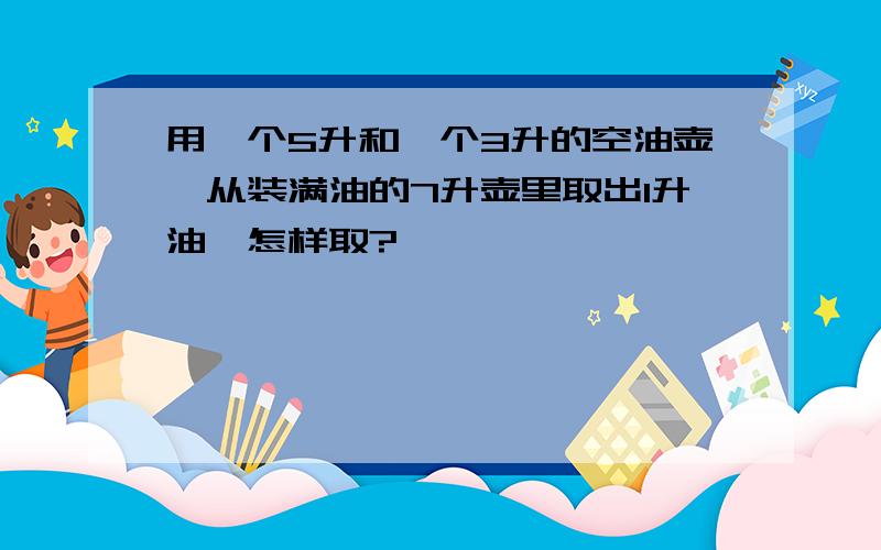 用一个5升和一个3升的空油壶,从装满油的7升壶里取出1升油,怎样取?