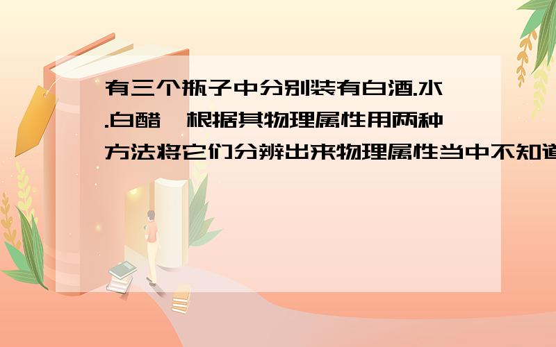 有三个瓶子中分别装有白酒.水.白醋,根据其物理属性用两种方法将它们分辨出来物理属性当中不知道有没有沸点,熔点,气味.应该没有,我想知道如果没有的话,那么除了测密度之外还有什么好