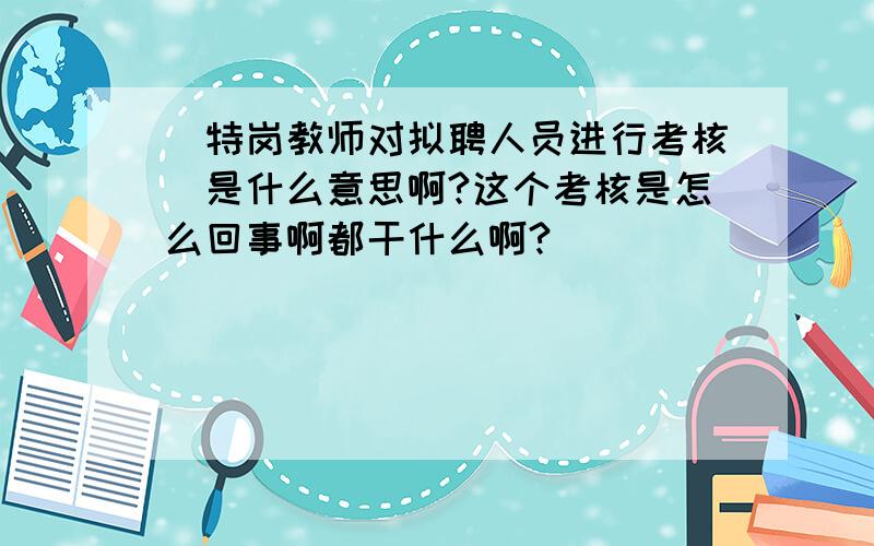 〈特岗教师对拟聘人员进行考核〉是什么意思啊?这个考核是怎么回事啊都干什么啊?