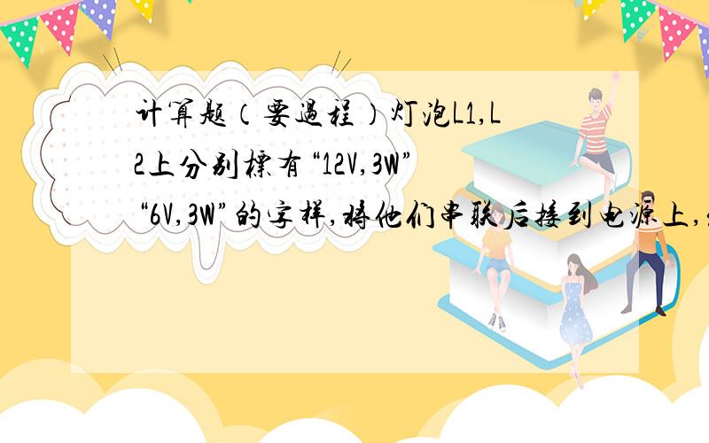 计算题（要过程）灯泡L1,L2上分别标有“12V,3W”“6V,3W”的字样,将他们串联后接到电源上,发现只有一只灯正常发光,另一只较暗,则电源电压有多大?较暗的灯泡是及消耗的功率是多少?