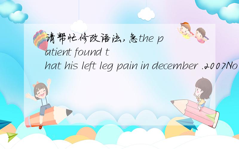 请帮忙修改语法,急the patient found that his left leg pain in december .2007No fever,numbness and other symptoms.On August 26.2008 to our hospital x-ray examination showed：High-density in front of left calcaneus .When she gets onset ,no ches