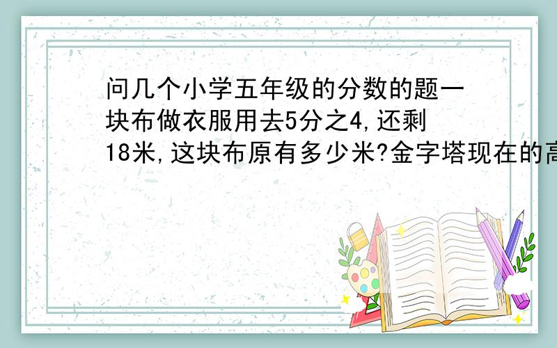 问几个小学五年级的分数的题一块布做衣服用去5分之4,还剩18米,这块布原有多少米?金字塔现在的高度只有140米,这个高度比建成时低了21分之1,这座金字塔建成时有多少米?光明玻璃厂十月份生