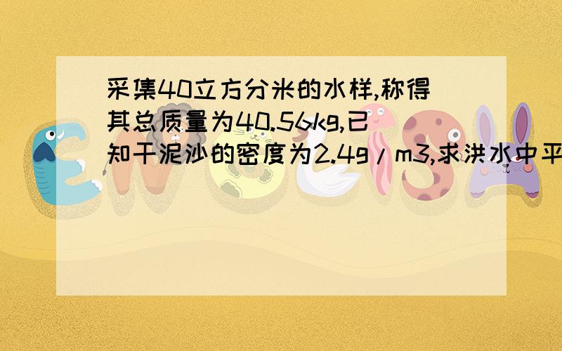 采集40立方分米的水样,称得其总质量为40.56kg,已知干泥沙的密度为2.4g/m3,求洪水中平均含沙量