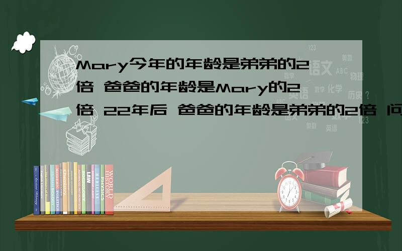 Mary今年的年龄是弟弟的2倍 爸爸的年龄是Mary的2倍 22年后 爸爸的年龄是弟弟的2倍 问Mary今年几岁?算术方法!