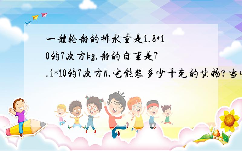 一艘轮船的排水量是1.8*10的7次方kg,船的自重是7.1*10的7次方N,它能装多少千克的货物?当它满载货物在海上航行时,它浸入海水的体积是多少(海水密度：1.03*10的3次方kg/立方米,g=9.8N/kg需要公式过