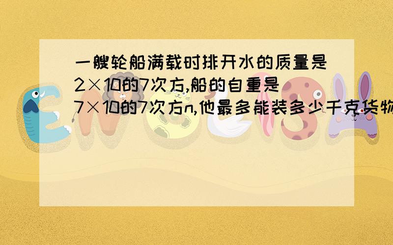 一艘轮船满载时排开水的质量是2×10的7次方,船的自重是7×10的7次方n,他最多能装多少千克货物?当他载满时,他它浸入水中的体积是多少立方米?（g=10N/KG）