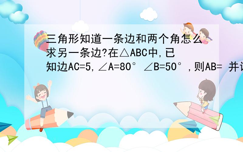 三角形知道一条边和两个角怎么求另一条边?在△ABC中,已知边AC=5,∠A=80°∠B=50°,则AB= 并说明运用了什么知识.