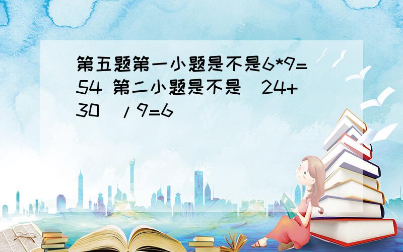 第五题第一小题是不是6*9=54 第二小题是不是（24+30）/9=6